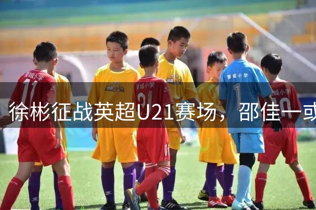 徐彬征战英超U21赛场，邵佳一或重点培养国足新锐中场