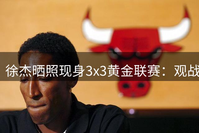 徐杰晒照现身3x3黄金联赛：观战感受精彩的比赛！