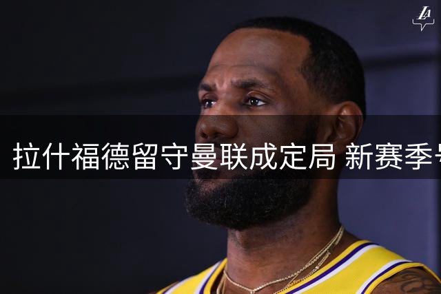 拉什福德留守曼联成定局 新赛季号码悬念待解