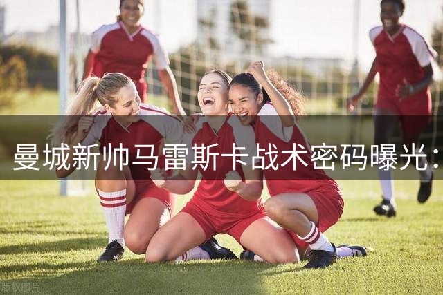 曼城新帅马雷斯卡战术密码曝光：无罗德里也能玩转中场魔方