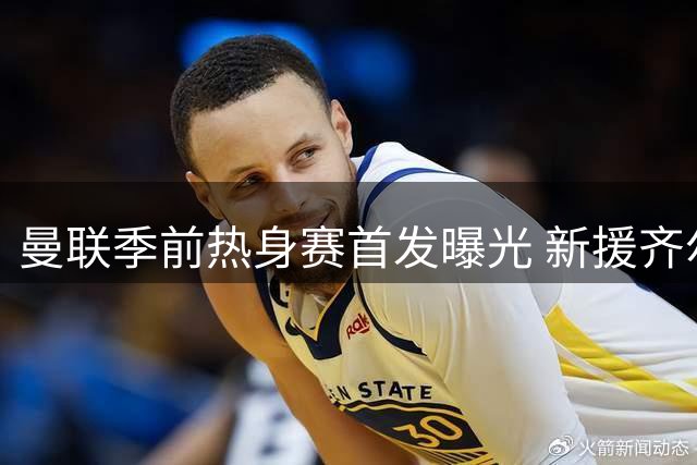曼联季前热身赛首发曝光 新援齐尔克泽领衔出战挪超劲旅