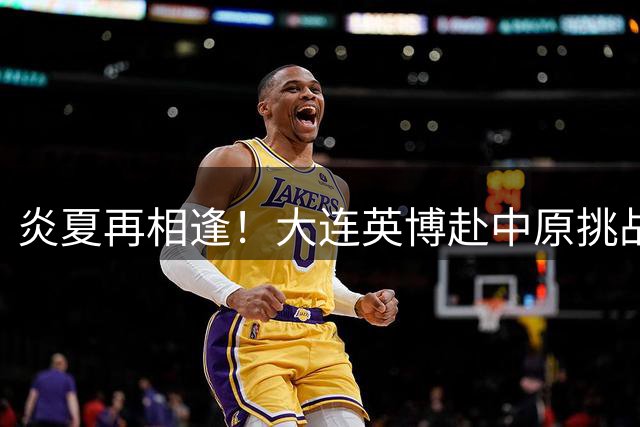 炎夏再相逢！大连英博赴中原挑战河南队 体能极限考验