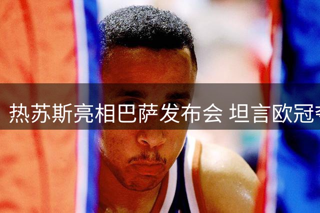 热苏斯亮相巴萨发布会 坦言欧冠夺冠是最大心愿