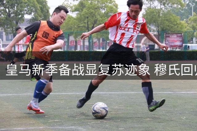 皇马新季备战显复苏迹象 穆氏回归重塑更衣室凝聚力