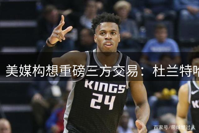 美媒构想重磅三方交易：杜兰特哈登或改换门庭 施罗德奔赴活塞