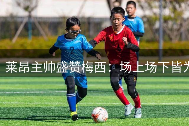 莱昂主帅盛赞梅西：场上场下皆为历史最佳