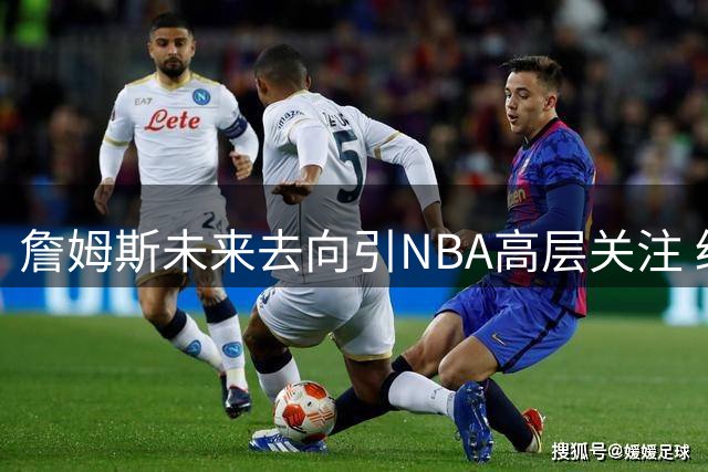 詹姆斯未来去向引NBA高层关注 经纪人回应：尊重球员个人选择