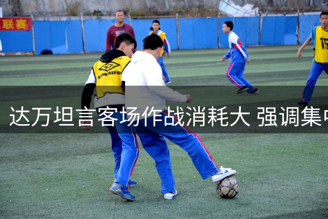 达万坦言客场作战消耗大 强调集中精力备战后续赛事