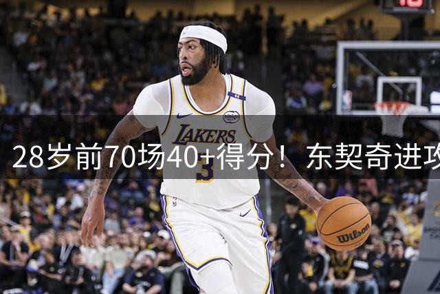 28岁前70场40+得分！东契奇进攻效率创历史级纪录