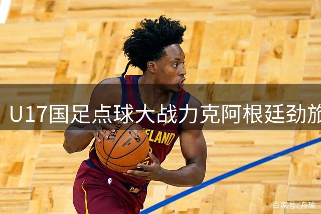 U17国足点球大战力克阿根廷劲旅 门神两扑点助队闯入冠军决赛